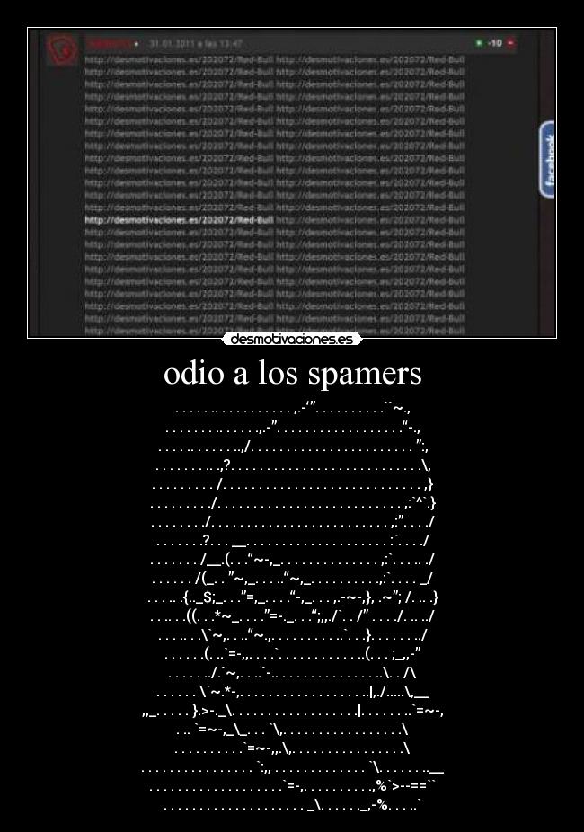 odio a los spamers - . . . . . .. . . . . . . . . . . ,.-‘”. . . . . . . . . .``~.,
. . . . . . . .. . . . . .,.-”. . . . . . . . . . . . . . . . . .“-.,
. . . . .. . . . . . ..,/. . . . . . . . . . . . . . . . . . . . . . . ”:,
. . . . . . . .. .,?. . . . . . . . . . . . . . . . . . . . . . . . . . .\,
. . . . . . . . . /. . . . . . . . . . . . . . . . . . . . . . . . . . . . ,}
. . . . . . . . ./. . . . . . . . . . . . . . . . . . . . . . . . . . ,:`^`.}
. . . . . . . ./. . . . . . . . . . . . . . . . . . . . . . . . . ,:”. . . ./
. . . . . . .?. . . __. . . . . . . . . . . . . . . . . . . . :`. . . ./
. . . . . . . /__.(. . .“~-,_. . . . . . . . . . . . . . ,:`. . . .. ./
. . . . . . /(_. . ”~,_. . . ..“~,_. . . . . . . . . .,:`. . . . _/
. . . .. .{.._$;_. . .”=,_. . . .“-,_. . . ,.-~-,}, .~”; /. .. .}
. . .. . .((. . .*~_. . . .”=-._. . .“;,,./`. . /” . . . ./. .. ../
. . . .. . .\`~,. . ..“~.,. . . . . . . . . ..`. . .}. . . . . . ../
. . . . . .(. ..`=-,,. . . .`. . . . . . . . . . . ..(. . . ;_,,-”
. . . . . ../.`~,. . ..`-.. . . . . . . . . . . . . . ..\. . /\
. . . . . . \`~.*-,. . . . . . . . . . . . . . . . . ..|,./.....\,__
,,_. . . . . }.>-._\. . . . . . . . . . . . . . . . . .|. . . . . . ..`=~-,
. .. `=~-,_\_. . . `\,. . . . . . . . . . . . . . . . .\
. . . . . . . . . .`=~-,,.\,. . . . . . . . . . . . . . . .\
. . . . . . . . . . . . . . . . `:,, . . . . . . . . . . . . . `\. . . . . . ..__
. . . . . . . . . . . . . . . . . . .`=-,. . . . . . . . . .,%`>--==``
. . . . . . . . . . . . . . . . . . . . _\. . . . . ._,-%. . . ..`