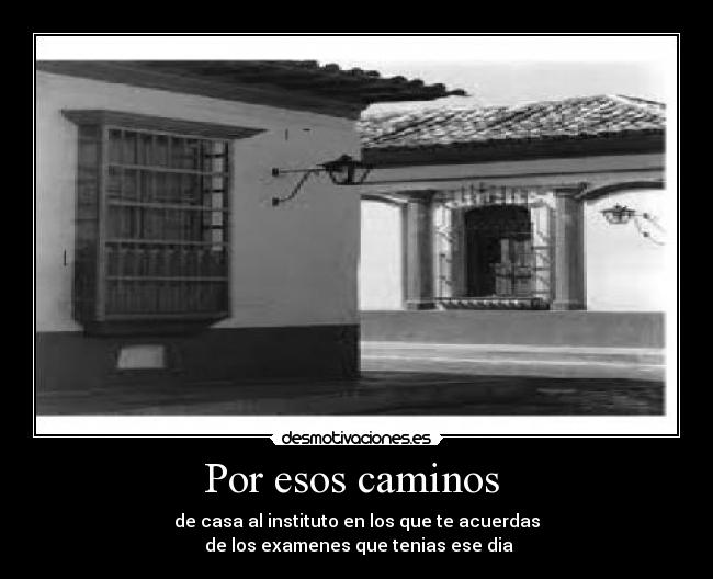 Por esos caminos - de casa al instituto en los que te acuerdas
de los examenes que tenias ese dia