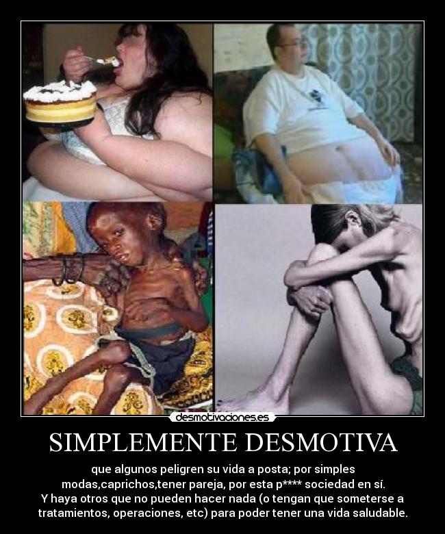 SIMPLEMENTE DESMOTIVA - que algunos peligren su vida a posta; por simples
modas,caprichos,tener pareja, por esta p**** sociedad en sí.
Y haya otros que no pueden hacer nada (o tengan que someterse a
tratamientos, operaciones, etc) para poder tener una vida saludable.