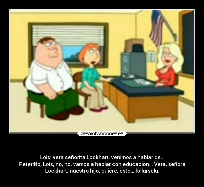   - Lois: vera señorita Lockhart, venimos a hablar de.. 
Peter:No, Lois, no, no, vamos a hablar con educacion... Vera, señora
Lockhart, nuestro hijo, quiere, esto... follarsela.
