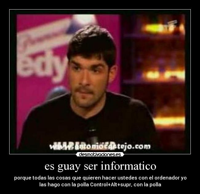 es guay ser informatico - porque todas las cosas que quieren hacer ustedes con el ordenador yo
las hago con la polla Control+Alt+supr, con la polla