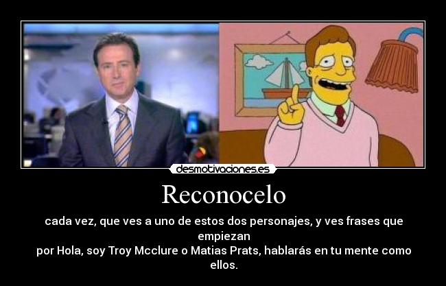 Reconocelo - cada vez, que ves a uno de estos dos personajes, y ves frases que empiezan
por Hola, soy Troy Mcclure o Matias Prats, hablarás en tu mente como ellos.