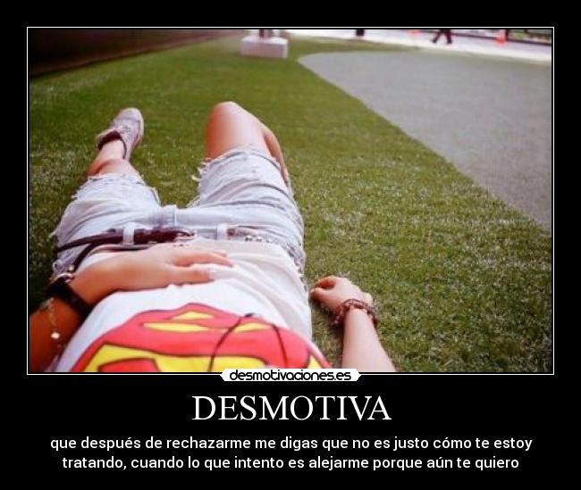 DESMOTIVA - que después de rechazarme me digas que no es justo cómo te estoy
tratando, cuando lo que intento es alejarme porque aún te quiero