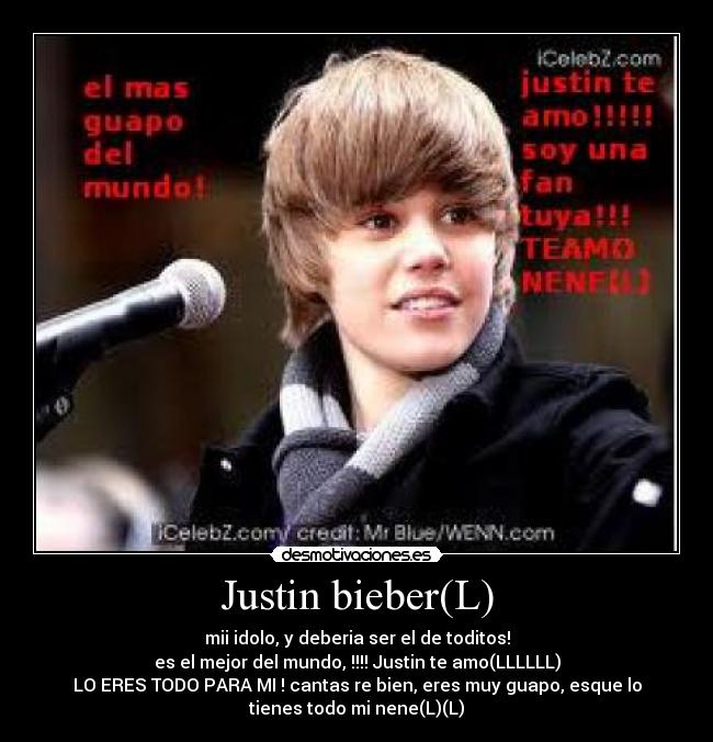 Justin bieber(L) - mii idolo, y deberia ser el de toditos!
es el mejor del mundo, !!!! Justin te amo(LLLLLL)
LO ERES TODO PARA MI ! cantas re bien, eres muy guapo, esque lo
tienes todo mi nene(L)(L)