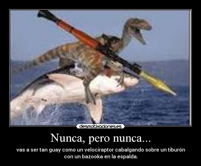 Nunca, pero nunca... - vas a ser tan guay como un velociraptor cabalgando sobre un tiburón
con un bazooka en la espalda.