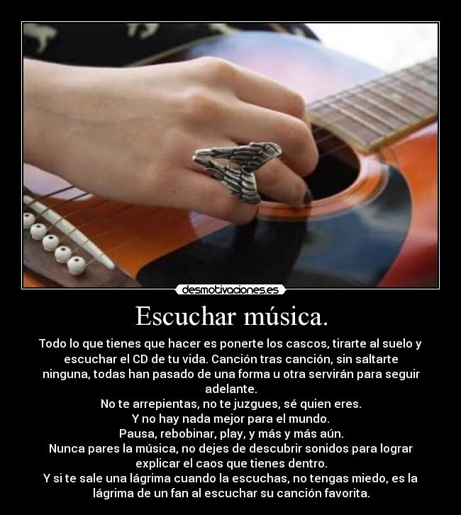 Escuchar música. - Todo lo que tienes que hacer es ponerte los cascos, tirarte al suelo y
escuchar el CD de tu vida. Canción tras canción, sin saltarte
ninguna, todas han pasado de una forma u otra servirán para seguir
adelante.
No te arrepientas, no te juzgues, sé quien eres.
Y no hay nada mejor para el mundo.
Pausa, rebobinar, play, y más y más aún.
Nunca pares la música, no dejes de descubrir sonidos para lograr
explicar el caos que tienes dentro.
Y si te sale una lágrima cuando la escuchas, no tengas miedo, es la
lágrima de un fan al escuchar su canción favorita.