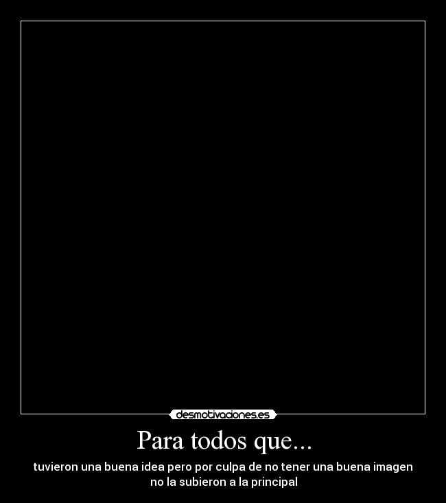 Para todos que... - tuvieron una buena idea pero por culpa de no tener una buena imagen
no la subieron a la principal