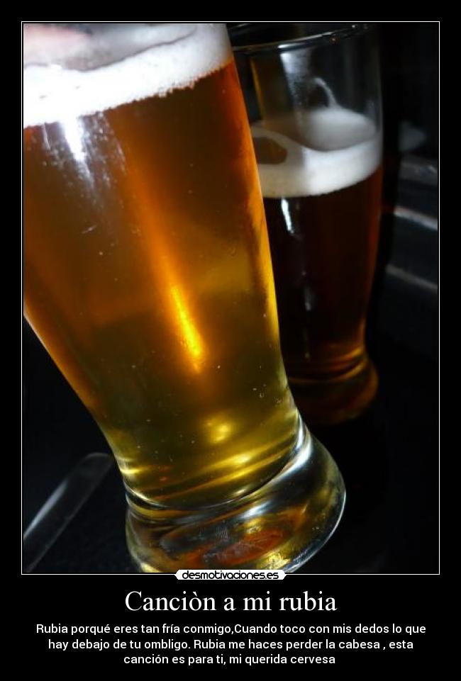 Canciòn a mi rubia - Rubia porqué eres tan fría conmigo,Cuando toco con mis dedos lo que
hay debajo de tu ombligo. Rubia me haces perder la cabesa , esta
canción es para ti, mi querida cervesa 