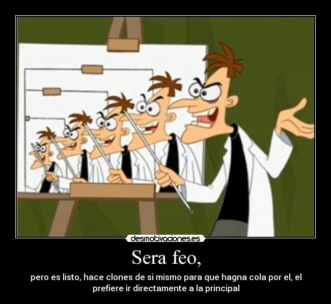 Sera feo, - pero es listo, hace clones de si mismo para que hagna cola por el, el
prefiere ir directamente a la principal