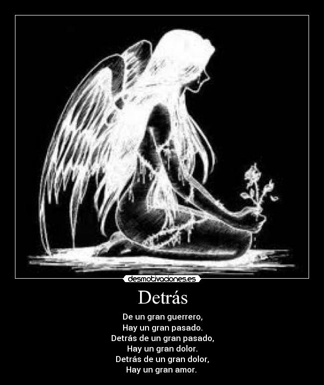 Detrás - De un gran guerrero,
Hay un gran pasado.
Detrás de un gran pasado,
Hay un gran dolor.
Detrás de un gran dolor,
Hay un gran amor. 