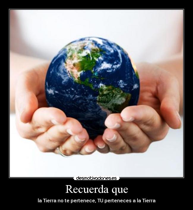 Recuerda que - la Tierra no te pertenece, TU perteneces a la Tierra