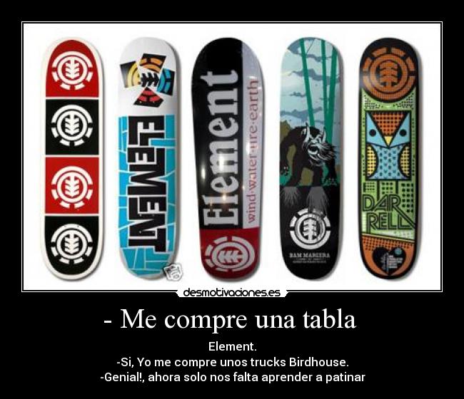 - Me compre una tabla  - Element.
-Si, Yo me compre unos trucks Birdhouse.
-Genial!, ahora solo nos falta aprender a patinar