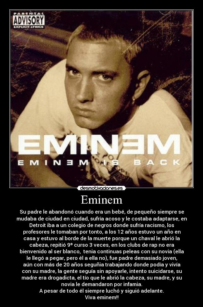 Eminem - Su padre le abandonó cuando era un bebé, de pequeño siempre se
mudaba de ciudad en ciudad, sufría acoso y le costaba adaptarse, en
Detroit iba a un colegio de negros donde sufría racismo, los
profesores le tomaban por tonto, a los 12 años estuvo un año en
casa y estuvo al borde de la muerte porque un chaval le abrió la
cabeza, repitió 9º curso 3 veces, en los clubs de rap no era
bienvenido al ser blanco,  tenia continuas peleas con su novia (ella
le llegó a pegar, pero él a ella no), fue padre demasiado joven,
aún con más de 20 años seguñia trabajando donde podía y vivía
con su madre, la gente seguía sin apoyarle, intento suicidarse, su
madre era drogadicta, el tío que le abrió la cabeza, su madre, y su
novia le demandaron por infamia.
A pesar de todo él siempre luchó y siguió adelante.
Viva eminem!!