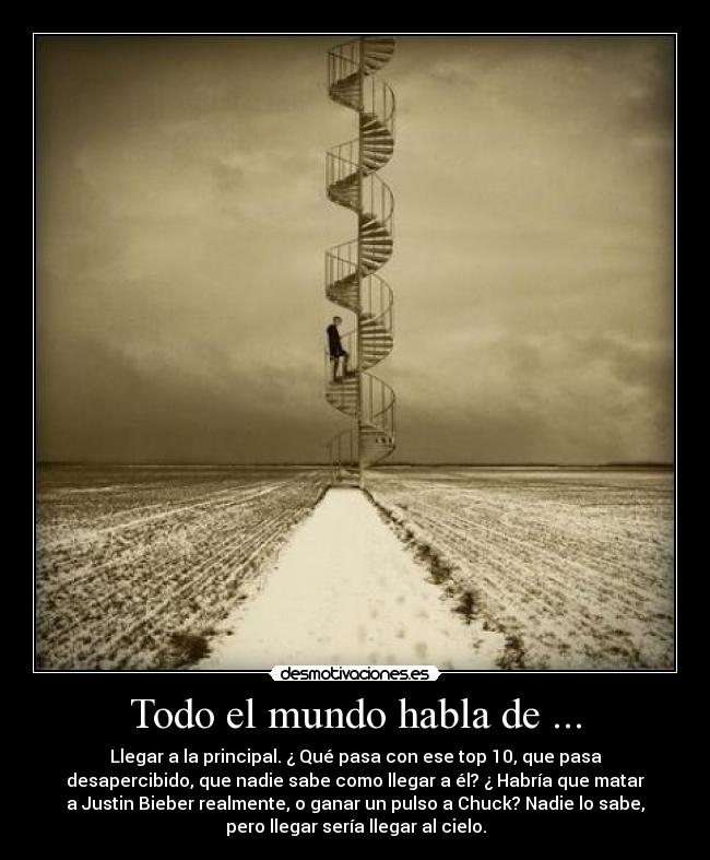 Todo el mundo habla de ... - Llegar a la principal. ¿ Qué pasa con ese top 10, que pasa
desapercibido, que nadie sabe como llegar a él? ¿ Habría que matar
a Justin Bieber realmente, o ganar un pulso a Chuck? Nadie lo sabe,
pero llegar sería llegar al cielo.