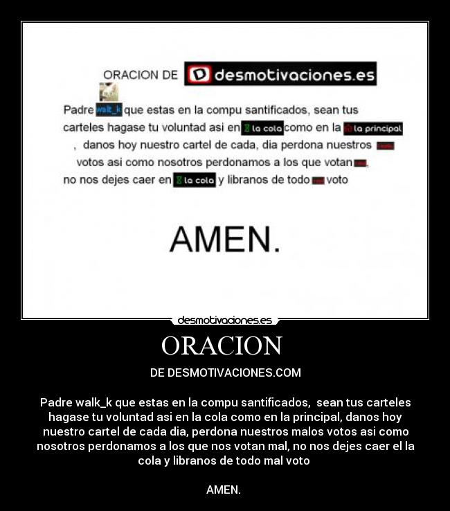 ORACION  - DE DESMOTIVACIONES.COM

Padre walk_k que estas en la compu santificados,  sean tus carteles
hagase tu voluntad asi en la cola como en la principal, danos hoy
nuestro cartel de cada dia, perdona nuestros malos votos asi como
nosotros perdonamos a los que nos votan mal, no nos dejes caer el la
cola y libranos de todo mal voto 

AMEN. 