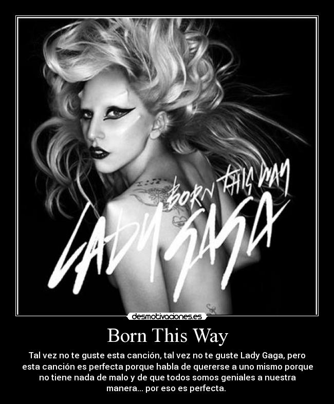 Born This Way - Tal vez no te guste esta canción, tal vez no te guste Lady Gaga, pero
esta canción es perfecta porque habla de quererse a uno mismo porque
no tiene nada de malo y de que todos somos geniales a nuestra
manera... por eso es perfecta. 