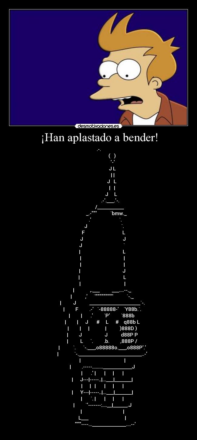 ¡Han aplastado a bender! - .-.
                      (   )
                       -
                       J L
                       | |
                      J   L
                      |   |
                     J     L
                   .-.___.-.
                  /___________
             _.-           `bmw._
           .                       `.
         J                            `.
        F                               L
       J                                 J
      J                                  `
      |                                   L
      |                                   |
      |                                   |
      |                                   J
      |                                    L
      |                                    |
      |             ,.___          ___....--._
      |           ,     `           `-._
      |          J           _____________________`-.
      |         F         .-   `-88888-    `Y88b.`.
      |         |       .         `P         `888b 
      |         |      J       #     L      #    q88b L
      |         |      |             |           )888D )
      |         J                   J           d88P P
      |          L      `.         .b.         ,888P /
      |           `.      `-.___,o88888o.___,o888P.
      |             `-.__________________________..-
      |                                    |
      |         .-----.........____________J
      |       . |       |      |       |
      |      J---|-----..|...___|_______|
      |      |   |       |      |       |
      |      Y---|-----..|...___|_______|
      |       `. |       |      |       |
      |         `-------:....__|______.J
      |                                  |
      L___                              |
           ----...______________....--
