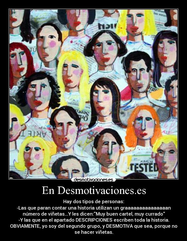 En Desmotivaciones.es - Hay dos tipos de personas:
-Las que paran contar una historia utilizan un graaaaaaaaaaaaaaan
número de viñetas...Y les dicen:Muy buen cartel, muy currado
-Y las que en el apartado DESCRIPCIONES escriben toda la historia.
OBVIAMENTE, yo soy del segundo grupo, y DESMOTIVA que sea, porque no
se hacer viñetas.