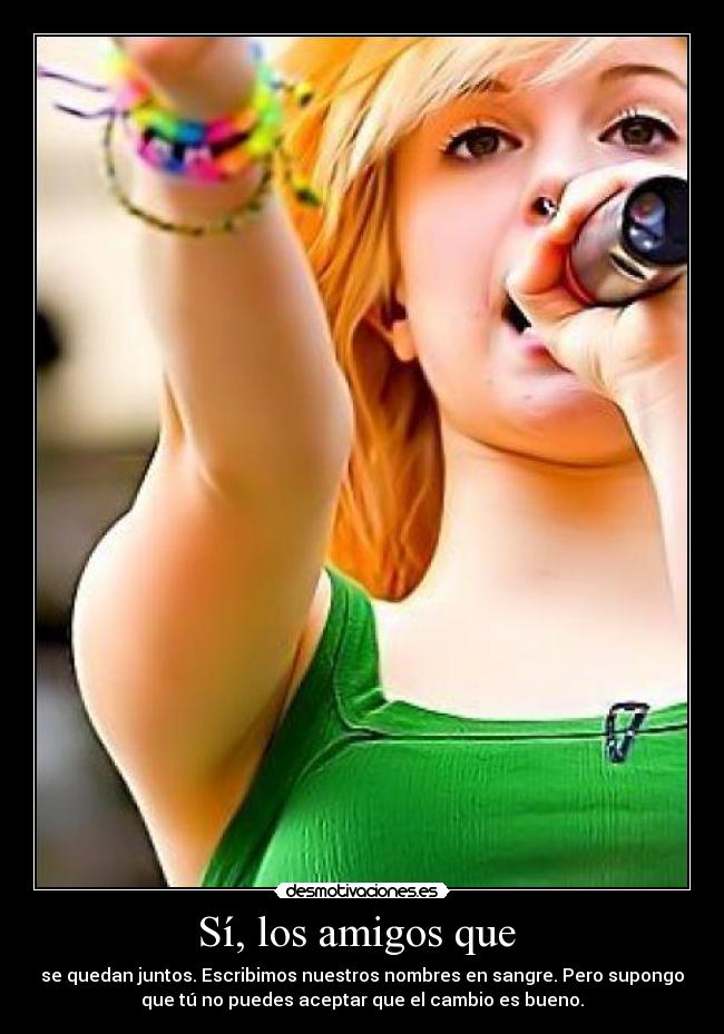 Sí, los amigos que  - se quedan juntos. Escribimos nuestros nombres en sangre. Pero supongo
que tú no puedes aceptar que el cambio es bueno.