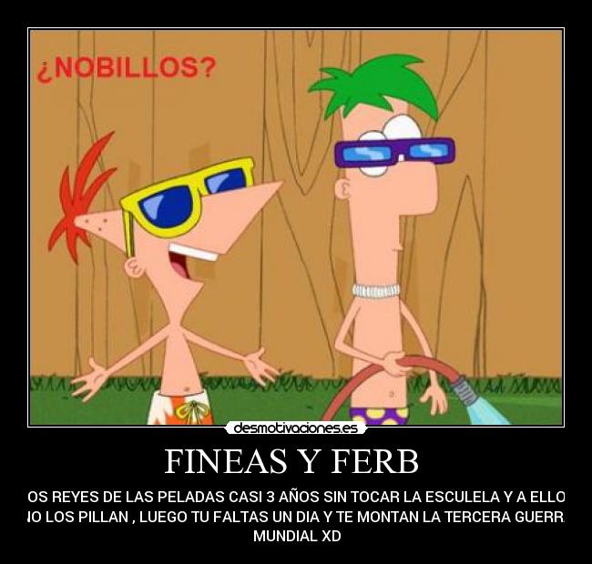 FINEAS Y FERB  - LOS REYES DE LAS PELADAS CASI 3 AÑOS SIN TOCAR LA ESCULELA Y A ELLOS
NO LOS PILLAN , LUEGO TU FALTAS UN DIA Y TE MONTAN LA TERCERA GUERRA
MUNDIAL XD