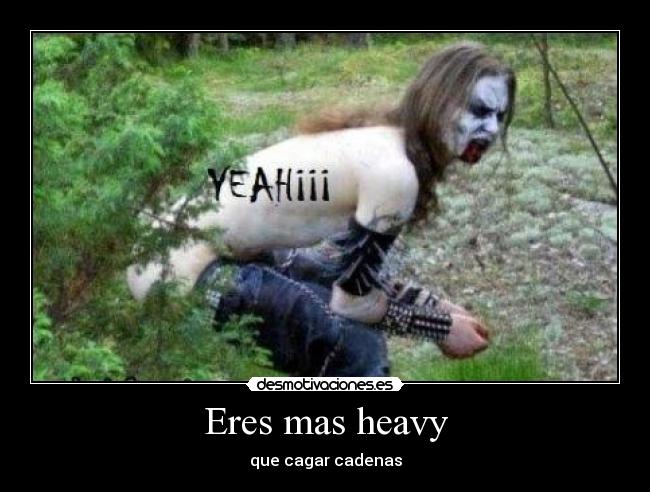 Eres mas heavy - que cagar cadenas