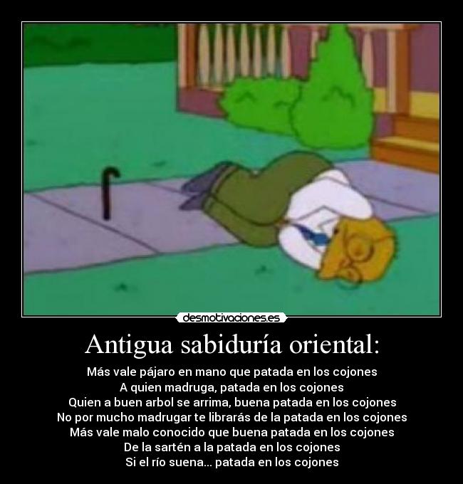 Antigua sabiduría oriental: - Más vale pájaro en mano que patada en los cojones
A quien madruga, patada en los cojones
Quien a buen arbol se arrima, buena patada en los cojones
No por mucho madrugar te librarás de la patada en los cojones
Más vale malo conocido que buena patada en los cojones
De la sartén a la patada en los cojones
Si el río suena... patada en los cojones