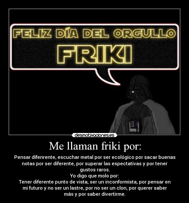 Me llaman friki por: - Pensar difenrente, escuchar metal por ser ecológico por sacar buenas
notas por ser diferente, por superar las espectativas y por tener
gustos raros.
Yo digo que molo por:
Tener diferente punto de vista, ser un inconformista, por pensar en
mi futuro y no ser un lastre, por no ser un clon, por querer saber
más y por saber divertirme.