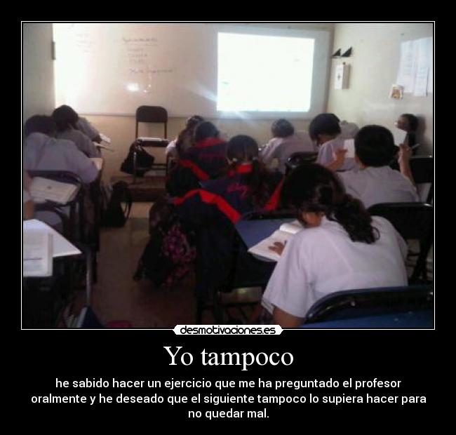 Yo tampoco - he sabido hacer un ejercicio que me ha preguntado el profesor
oralmente y he deseado que el siguiente tampoco lo supiera hacer para
no quedar mal.