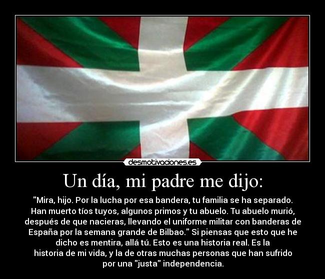 Un día, mi padre me dijo: - Mira, hijo. Por la lucha por esa bandera, tu familia se ha separado.
Han muerto tíos tuyos, algunos primos y tu abuelo. Tu abuelo murió,
después de que nacieras, llevando el uniforme militar con banderas de
España por la semana grande de Bilbao. Si piensas que esto que he
dicho es mentira, allá tú. Esto es una historia real. Es la
historia de mi vida, y la de otras muchas personas que han sufrido
por una justa independencia.