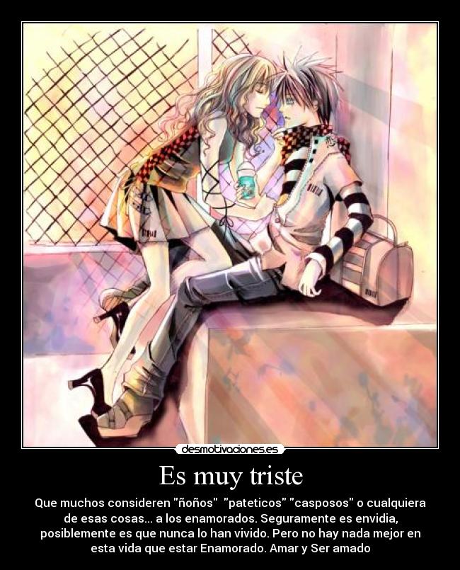 Es muy triste - Que muchos consideren ñoños pateticos casposos o cualquiera
de esas cosas... a los enamorados. Seguramente es envidia,
posiblemente es que nunca lo han vivido. Pero no hay nada mejor en
esta vida que estar Enamorado. Amar y Ser amado