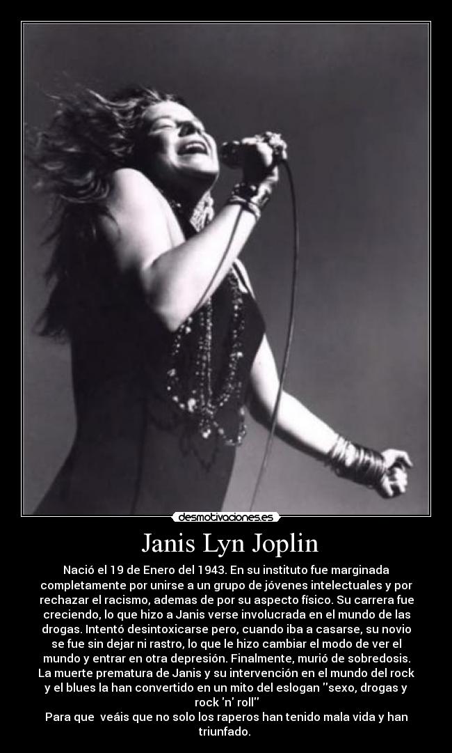  Janis Lyn Joplin - Nació el 19 de Enero del 1943. En su instituto fue marginada
completamente por unirse a un grupo de jóvenes intelectuales y por
rechazar el racismo, ademas de por su aspecto físico. Su carrera fue
creciendo, lo que hizo a Janis verse involucrada en el mundo de las
drogas. Intentó desintoxicarse pero, cuando iba a casarse, su novio
se fue sin dejar ni rastro, lo que le hizo cambiar el modo de ver el
mundo y entrar en otra depresión. Finalmente, murió de sobredosis.
La muerte prematura de Janis y su intervención en el mundo del rock
y el blues la han convertido en un mito del eslogan sexo, drogas y
rock n roll
Para que  veáis que no solo los raperos han tenido mala vida y han
triunfado. 