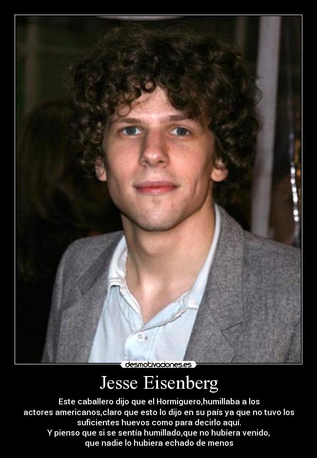 Jesse Eisenberg - Este caballero dijo que el Hormiguero,humillaba a los
actores americanos,claro que esto lo dijo en su país ya que no tuvo los
suficientes huevos como para decirlo aquí.
Y pienso que si se sentía humillado,que no hubiera venido,
que nadie lo hubiera echado de menos