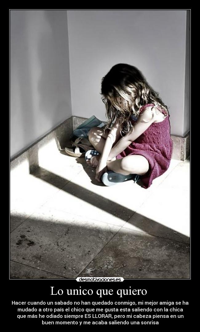 Lo unico que quiero - Hacer cuando un sabado no han quedado conmigo, mi mejor amiga se ha
mudado a otro país el chico que me gusta esta saliendo con la chica
que más he odiado siempre ES LLORAR, pero mi cabeza piensa en un
buen momento y me acaba saliendo una sonrisa