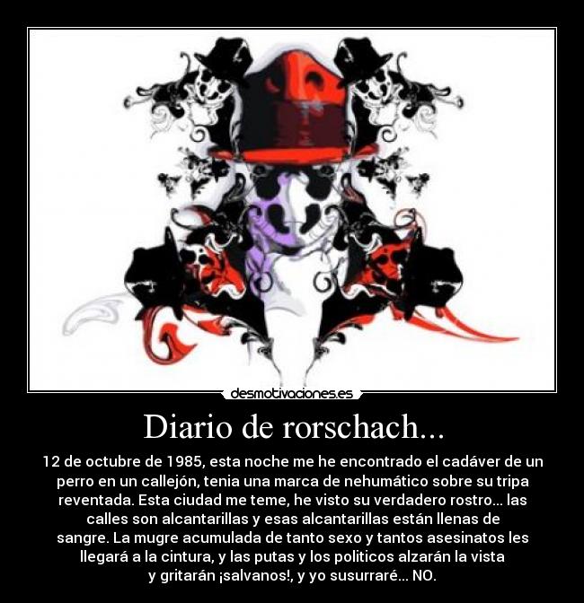 Diario de rorschach... - 12 de octubre de 1985, esta noche me he encontrado el cadáver de un
perro en un callejón, tenia una marca de nehumático sobre su tripa
reventada. Esta ciudad me teme, he visto su verdadero rostro... las
calles son alcantarillas y esas alcantarillas están llenas de
sangre. La mugre acumulada de tanto sexo y tantos asesinatos les
llegará a la cintura, y las putas y los politicos alzarán la vista
y gritarán ¡salvanos!, y yo susurraré... NO.