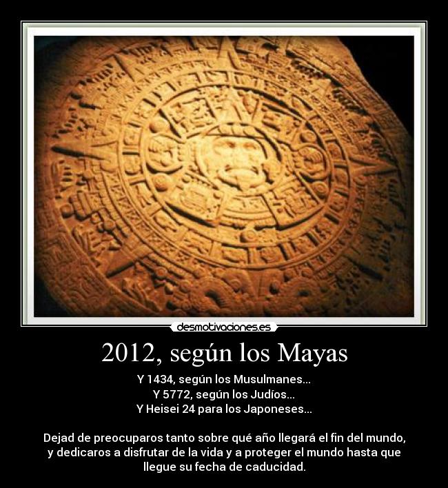 2012, según los Mayas - Y 1434, según los Musulmanes...
Y 5772, según los Judíos...
Y Heisei 24 para los Japoneses...
Dejad de preocuparos tanto sobre qué año llegará el fin del mundo,
y dedicaros a disfrutar de la vida y a proteger el mundo hasta que
llegue su fecha de caducidad.