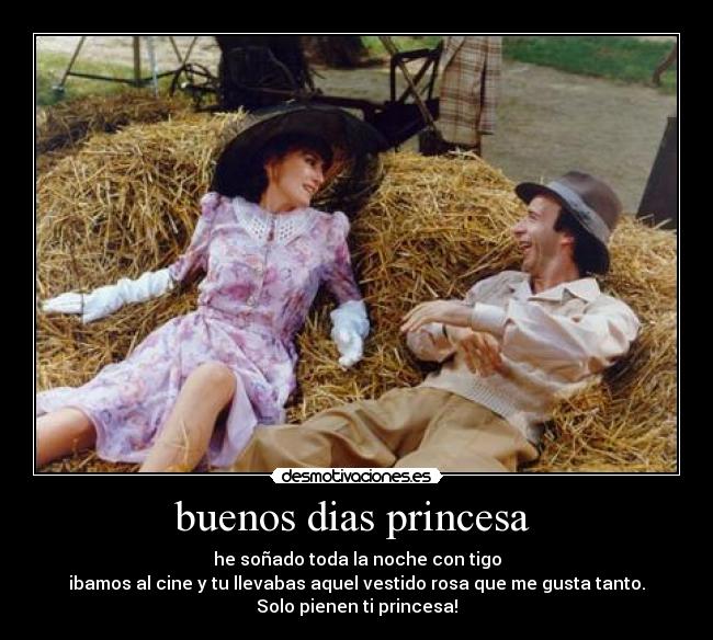 buenos dias princesa - he soñado toda la noche con tigo
ibamos al cine y tu llevabas aquel vestido rosa que me gusta tanto.
Solo pienen ti princesa!