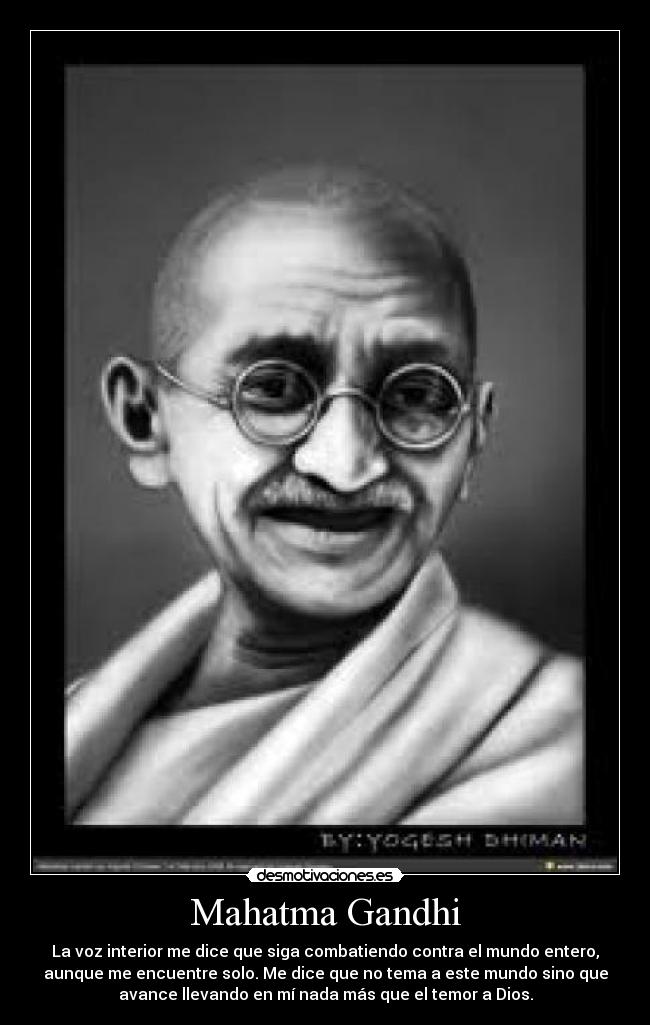 Mahatma Gandhi - La voz interior me dice que siga combatiendo contra el mundo entero,
aunque me encuentre solo. Me dice que no tema a este mundo sino que
avance llevando en mí nada más que el temor a Dios.