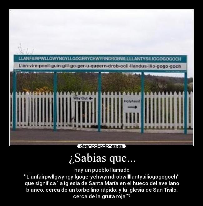 ¿Sabias que... - hay un pueblo llamado
Llanfairpwllgwyngyllgogerychwyrndrobwllllantysiliogogogoch
que significa a iglesia de Santa María en el hueco del avellano
blanco, cerca de un torbellino rápido; y la iglesia de San Tisilo,
cerca de la gruta roja?