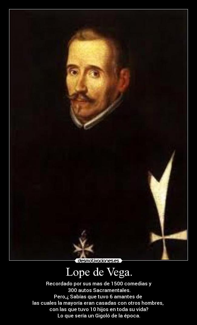 Lope de Vega. - Recordado por sus mas de 1500 comedias y
300 autos Sacramentales.
Pero,¿ Sabías que tuvo 6 amantes de
las cuales la mayoría eran casadas con otros hombres,
con las que tuvo 10 hijos en toda su vida?
Lo que sería un Gigoló de la época.