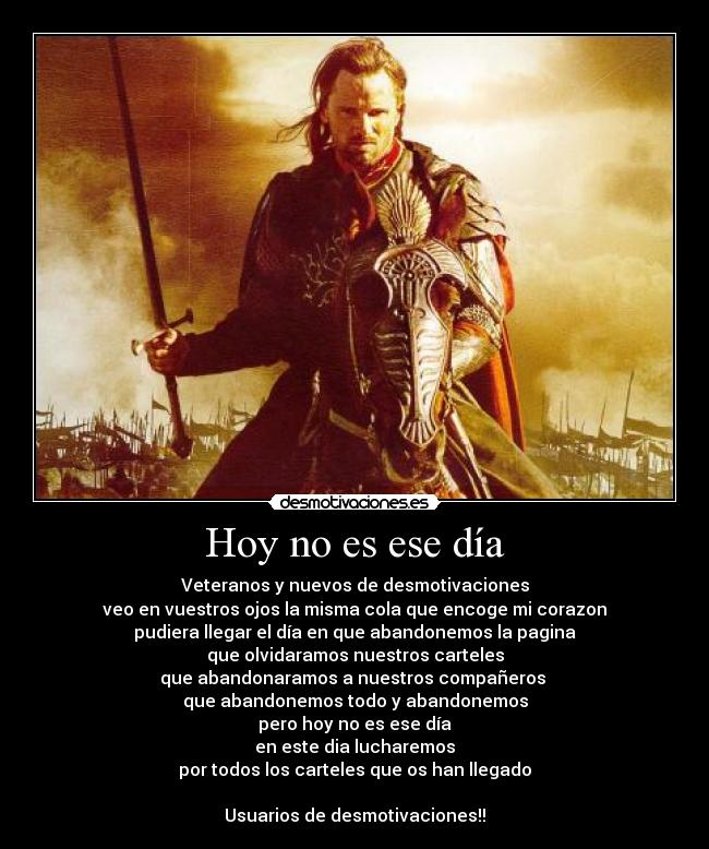 Hoy no es ese día - Veteranos y nuevos de desmotivaciones
veo en vuestros ojos la misma cola que encoge mi corazon
pudiera llegar el día en que abandonemos la pagina
que olvidaramos nuestros carteles
que abandonaramos a nuestros compañeros
que abandonemos todo y abandonemos
pero hoy no es ese día
en este dia lucharemos
por todos los carteles que os han llegado
Usuarios de desmotivaciones!!