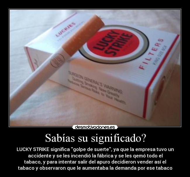 Sabías su significado? - LUCKY STRIKE significa golpe de suerte, ya que la empresa tuvo un
accidente y se les incendió la fábrica y se les qemó todo el
tabaco, y para intentar salir del apuro decidieron vender así el
tabaco y observaron que le aumentaba la demanda por ese tabaco
