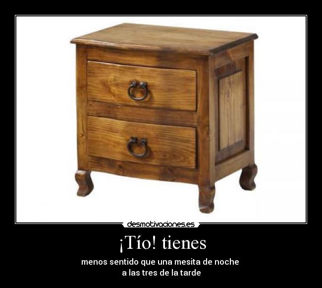 ¡Tío! tienes - menos sentido que una mesita de noche
a las tres de la tarde