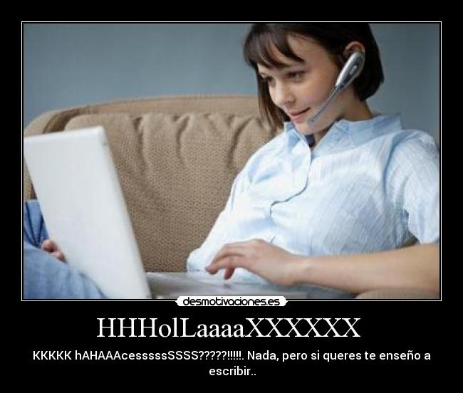 HHHolLaaaaXXXXXX  - KKKKK hAHAAAcesssssSSSS?????!!!!!. Nada, pero si queres te enseño a
escribir..