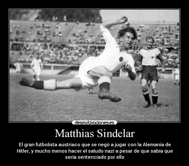 Matthias Sindelar - El gran futbolista austriaco que se negó a jugar con la Alemania de
Hitler, y mucho menos hacer el saludo nazi a pesar de que sabía que
sería sentenciado por ello