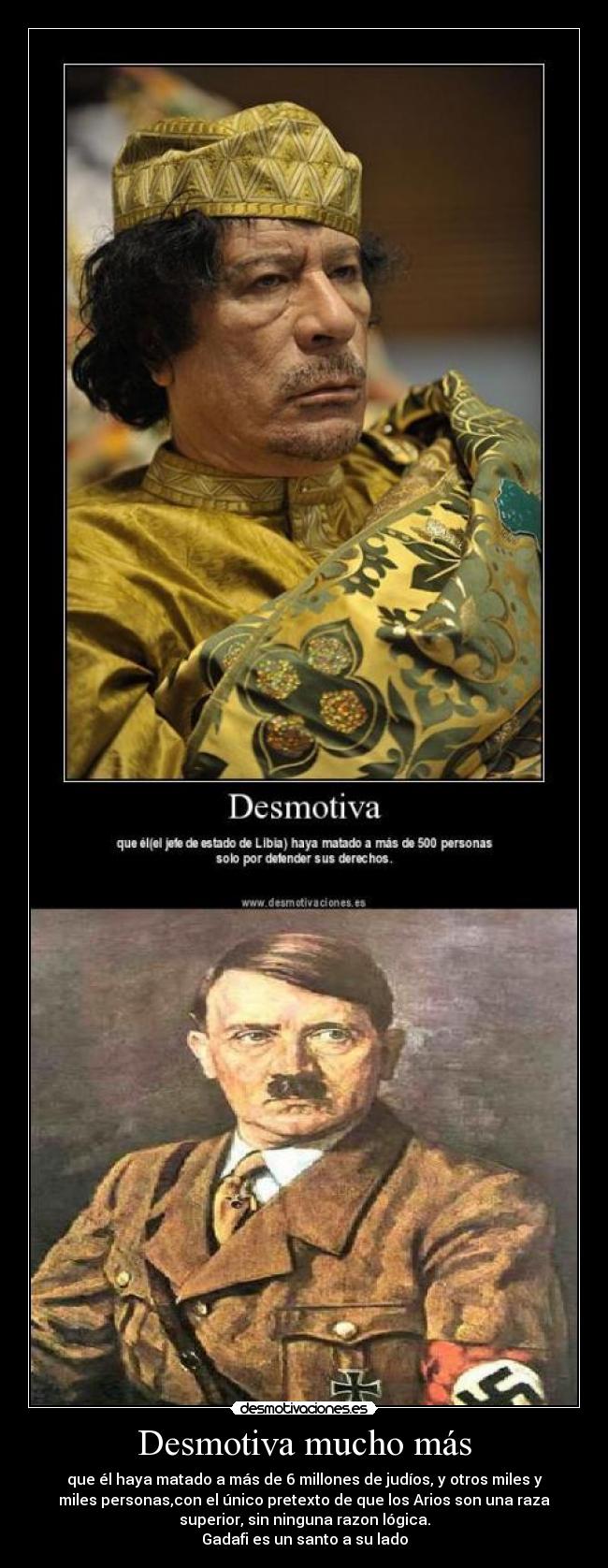 Desmotiva mucho más - que él haya matado a más de 6 millones de judíos, y otros miles y
miles personas,con el único pretexto de que los Arios son una raza
superior, sin ninguna razon lógica.
Gadafi es un santo a su lado