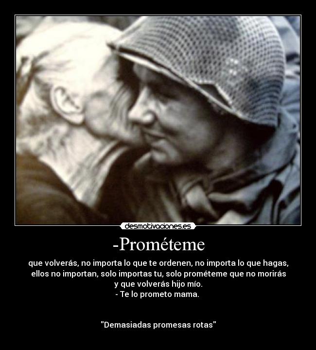 -Prométeme - que volverás, no importa lo que te ordenen, no importa lo que hagas,
ellos no importan, solo importas tu, solo prométeme que no morirás
y que volverás hijo mío.
- Te lo prometo mama. 


Demasiadas promesas rotas
