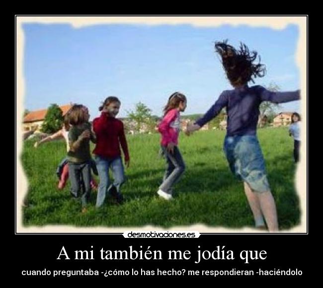 A mi también me jodía que - cuando preguntaba -¿cómo lo has hecho? me respondieran -haciéndolo