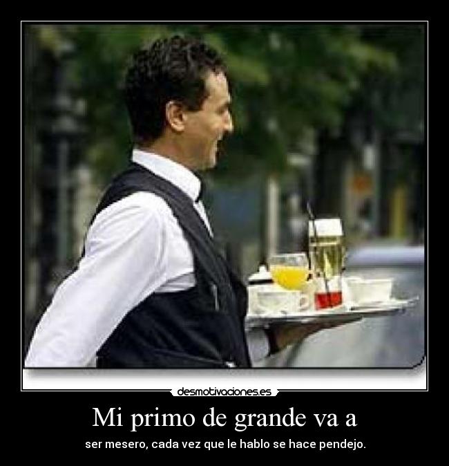 Mi primo de grande va a - ser mesero, cada vez que le hablo se hace pendejo.