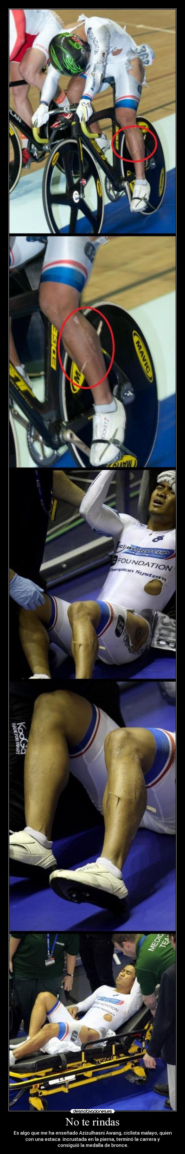 No te rindas - Es algo que me ha enseñado Azizulhasni Awang, ciclista malayo, quien
con una estaca incrustada en la pierna, terminó la carrera y
consiguió la medalla de bronce.