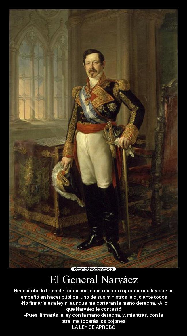 El General Narváez - Necesitaba la firma de todos sus ministros para aprobar una ley que se
empeñó en hacer pública, uno de sus ministros le dijo ante todos
-No firmaría esa ley ni aunque me cortaran la mano derecha. -A lo
que Narváez le contestó
-Pues, firmarás la ley con la mano derecha, y, mientras, con la
otra, me tocarás los cojones.
LA LEY SE APROBÓ